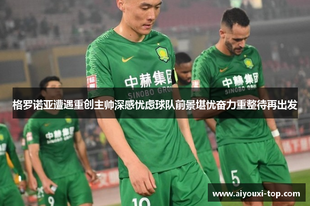 格罗诺亚遭遇重创主帅深感忧虑球队前景堪忧奋力重整待再出发