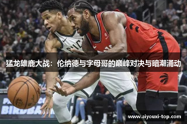 猛龙雄鹿大战：伦纳德与字母哥的巅峰对决与暗潮涌动
