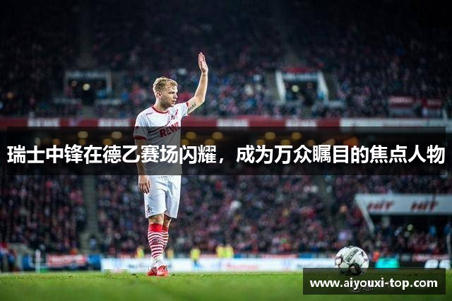 瑞士中锋在德乙赛场闪耀，成为万众瞩目的焦点人物