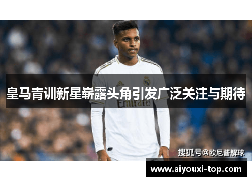 皇马青训新星崭露头角引发广泛关注与期待