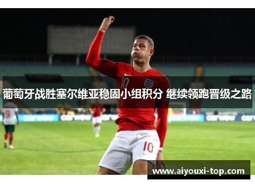 葡萄牙战胜塞尔维亚稳固小组积分 继续领跑晋级之路
