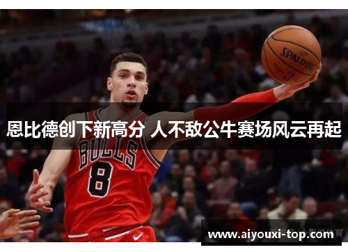 恩比德创下新高分 人不敌公牛赛场风云再起