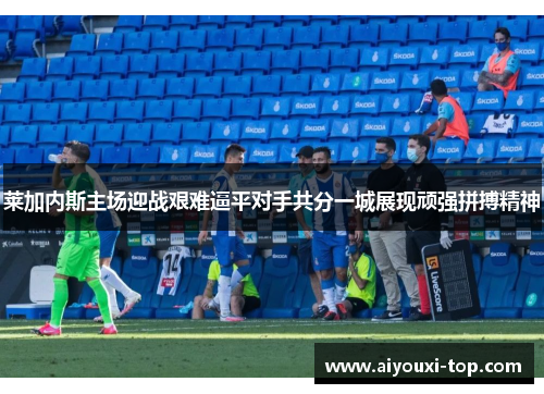 莱加内斯主场迎战艰难逼平对手共分一城展现顽强拼搏精神