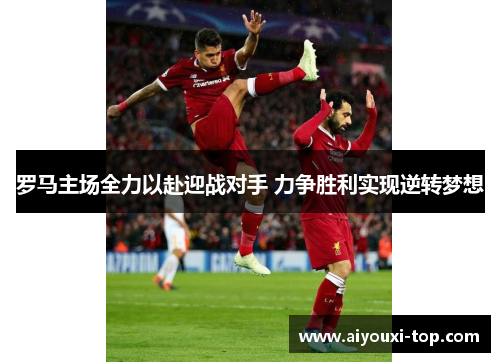 罗马主场全力以赴迎战对手 力争胜利实现逆转梦想
