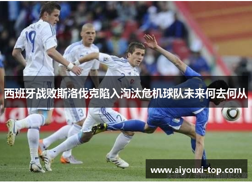 西班牙战败斯洛伐克陷入淘汰危机球队未来何去何从