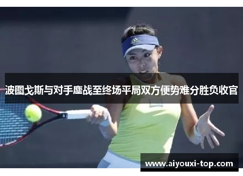 波图戈斯与对手鏖战至终场平局双方便势难分胜负收官