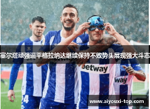塞尔塔顽强逼平格拉纳达继续保持不败势头展现强大斗志