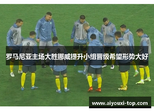 罗马尼亚主场大胜挪威提升小组晋级希望形势大好
