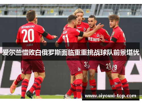 爱尔兰惜败白俄罗斯面临重重挑战球队前景堪忧